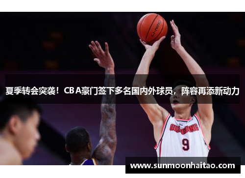 夏季转会突袭！CBA豪门签下多名国内外球员，阵容再添新动力